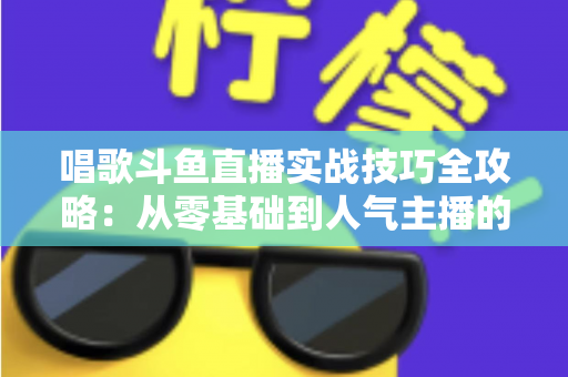 唱歌斗鱼直播实战技巧全攻略：从零基础到人气主播的进阶秘籍