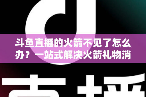 斗鱼直播的火箭不见了怎么办？一站式解决火箭礼物消失问题的完整指南