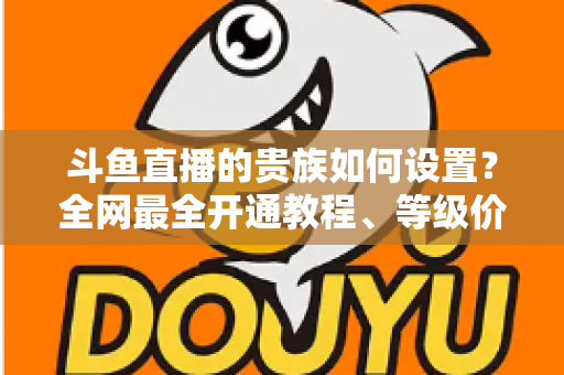 斗鱼直播的贵族如何设置？全网最全开通教程、等级价格与特权详解