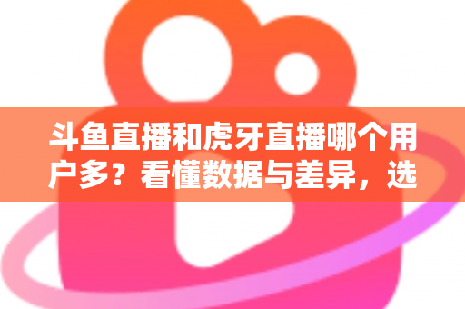 斗鱼直播和虎牙直播哪个用户多？看懂数据与差异，选对适合你的直播平台