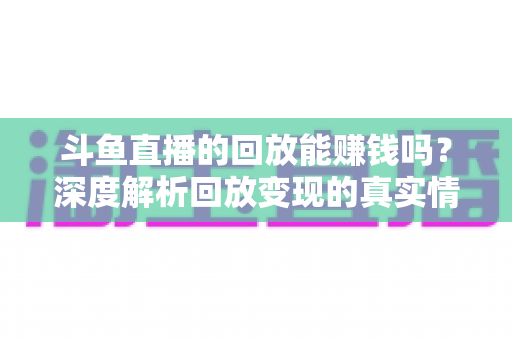 斗鱼直播的回放能赚钱吗？深度解析回放变现的真实情况与实用赚钱技巧