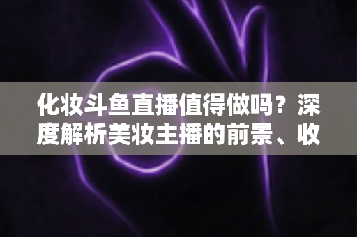 化妆斗鱼直播值得做吗？深度解析美妆主播的前景、收益与入行指南