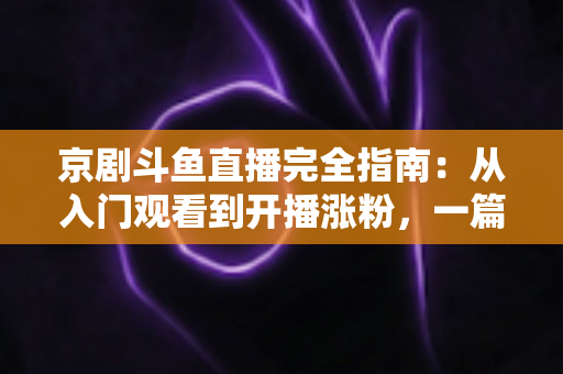 京剧斗鱼直播完全指南：从入门观看到开播涨粉，一篇带你玩转国粹直播间