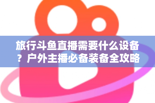 旅行斗鱼直播需要什么设备？户外主播必备装备全攻略一次看懂