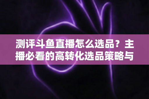 测评斗鱼直播怎么选品？主播必看的高转化选品策略与实战避坑全攻略