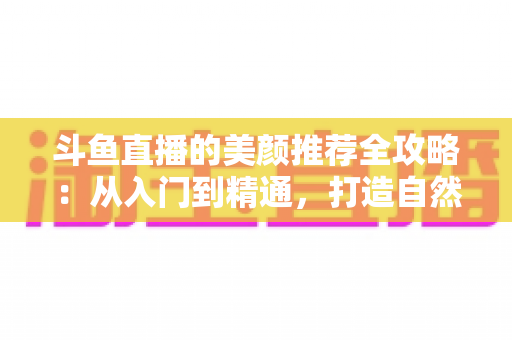 斗鱼直播的美颜推荐全攻略：从入门到精通，打造自然出众的直播画面