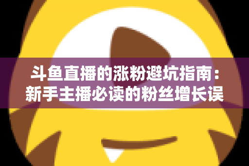 斗鱼直播的涨粉避坑指南：新手主播必读的粉丝增长误区全解析与实战建议