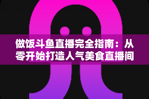 做饭斗鱼直播完全指南:从零开始打造人气美食直播间的实战秘籍 做饭斗鱼直播完全指南:从零开始打造人气美食直播间的实战秘籍