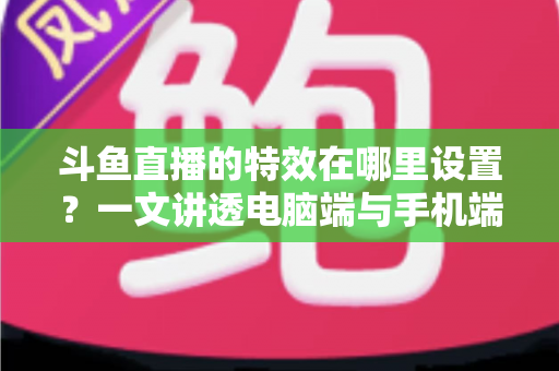 斗鱼直播的特效在哪里设置？一文讲透电脑端与手机端特效设置全流程