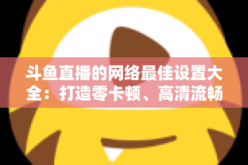 斗鱼直播的网络最佳设置大全：打造零卡顿、高清流畅直播体验的完整优化指南