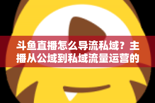 斗鱼直播怎么导流私域？主播从公域到私域流量运营的完整实战指南