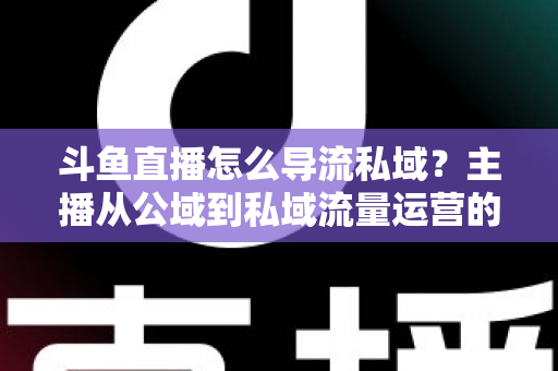 斗鱼直播怎么导流私域？主播从公域到私域流量运营的完整实战指南