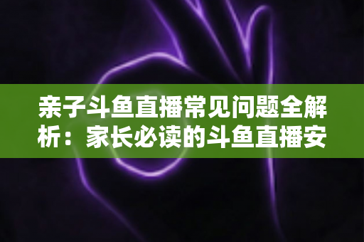 亲子斗鱼直播常见问题全解析：家长必读的斗鱼直播安全使用与答疑指南