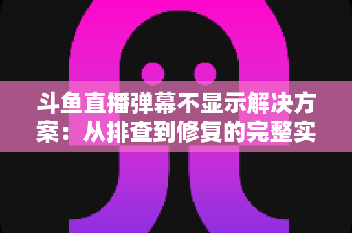 斗鱼直播弹幕不显示解决方案：从排查到修复的完整实用指南