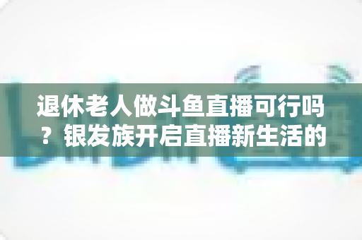 退休老人做斗鱼直播可行吗？银发族开启直播新生活的机遇、挑战与实操指南全解析