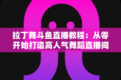 拉丁舞斗鱼直播教程：从零开始打造高人气舞蹈直播间的完整指南