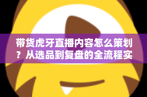带货虎牙直播内容怎么策划？从选品到复盘的全流程实战指南