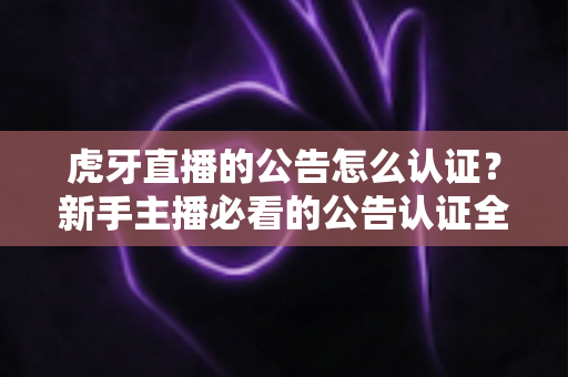 虎牙直播的公告怎么认证？新手主播必看的公告认证全流程指南与避坑技巧