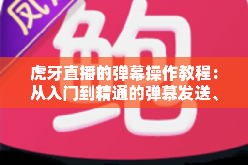 虎牙直播的弹幕操作教程：从入门到精通的弹幕发送、设置与互动全攻略