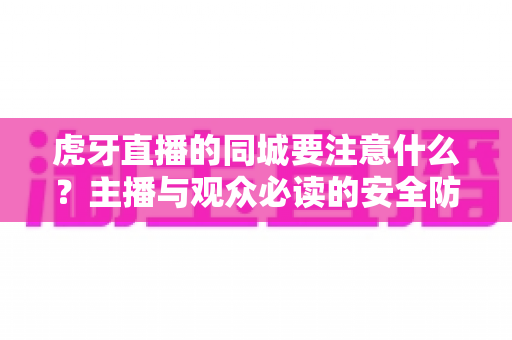 虎牙直播的同城要注意什么？主播与观众必读的安全防护与使用指南全解析