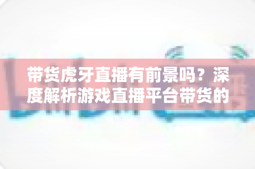 带货虎牙直播有前景吗？深度解析游戏直播平台带货的机遇、挑战与破局策略