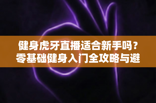 健身虎牙直播适合新手吗？零基础健身入门全攻略与避坑实用指南