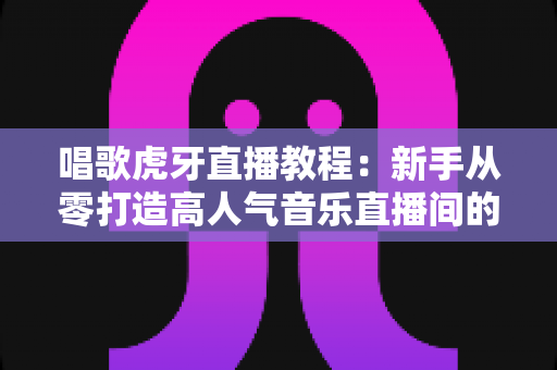唱歌虎牙直播教程：新手从零打造高人气音乐直播间的完整指南