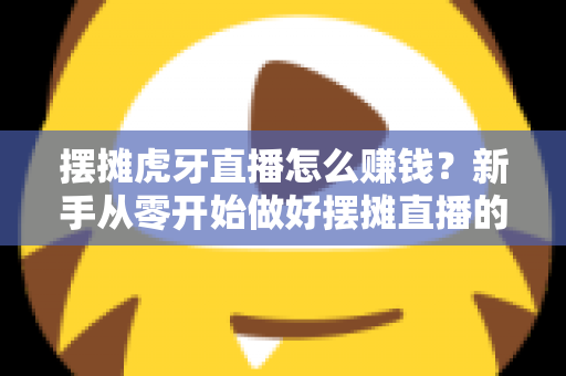 摆摊虎牙直播怎么赚钱?新手从零开始做好摆摊直播的完整变现指南 摆摊虎牙直播怎么赚钱?新手从零开始做好摆摊直播的完整变现指南