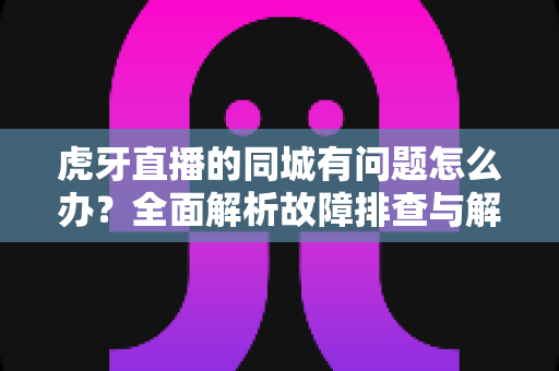 虎牙直播的同城有问题怎么办？全面解析故障排查与解决方法指南