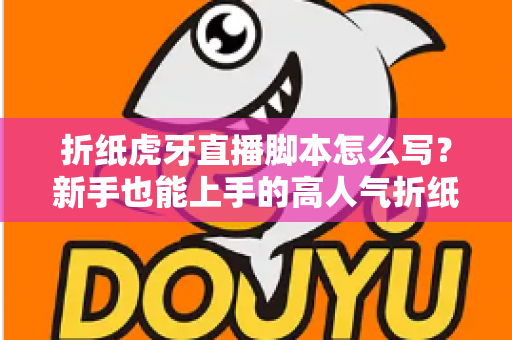 折纸虎牙直播脚本怎么写?新手也能上手的高人气折纸直播间脚本全攻略 折纸虎牙直播脚本怎么写?新手也能上手的高人气折纸直播间脚本全攻略