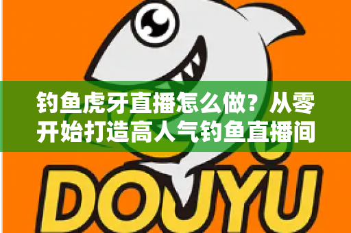 钓鱼虎牙直播怎么做？从零开始打造高人气钓鱼直播间的完整实操指南