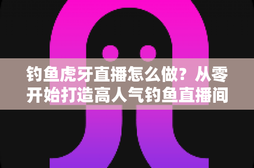 钓鱼虎牙直播怎么做？从零开始打造高人气钓鱼直播间的完整实操指南