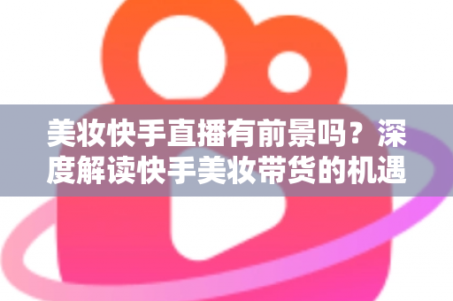 美妆快手直播有前景吗？深度解读快手美妆带货的机遇、挑战与破局之道
