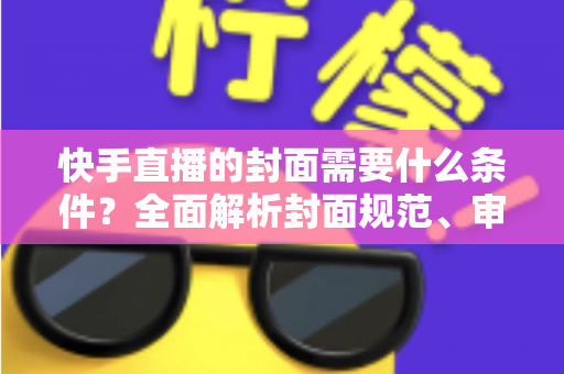 快手直播的封面需要什么条件？全面解析封面规范、审核标准与优化技巧