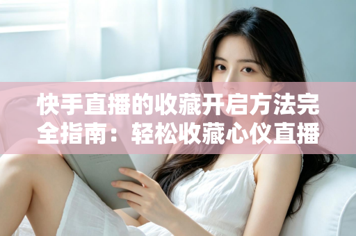 快手直播的收藏开启方法完全指南：轻松收藏心仪直播间，精彩内容永不错过