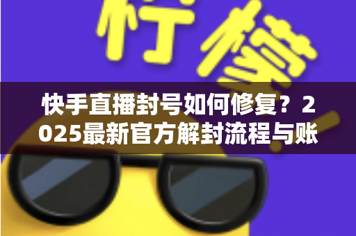快手直播封号如何修复?2025最新官方解封流程与账号自救全攻略 快手直播封号如何修复?2025最新官方解封流程与账号自救全攻略