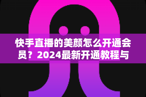 快手直播的美颜怎么开通会员？2024最新开通教程与常见问题全解析