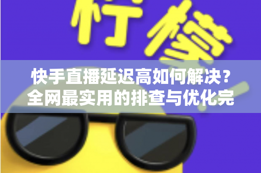 快手直播延迟高如何解决？全网最实用的排查与优化完整指南