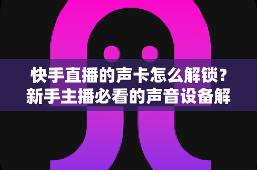 快手直播的声卡怎么解锁?新手主播必看的声音设备解锁与调试全攻略 快手直播的声卡怎么解锁?新手主播必看的声音设备解锁与调试全攻略