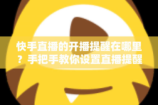 快手直播的开播提醒在哪里？手把手教你设置直播提醒，从此不错过任何精彩直播