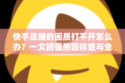 快手直播的画质打不开怎么办？一文搞懂原因排查与全流程解决方案