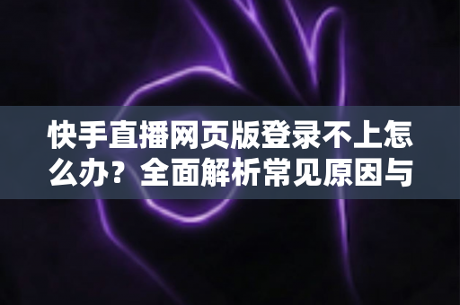 快手直播网页版登录不上怎么办？全面解析常见原因与实用解决方法