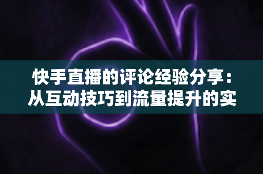 快手直播的评论经验分享：从互动技巧到流量提升的实战全攻略