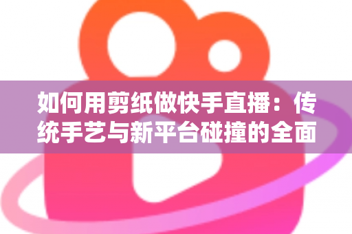 如何用剪纸做快手直播：传统手艺与新平台碰撞的全面实战指南