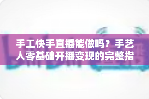 手工快手直播能做吗？手艺人零基础开播变现的完整指南