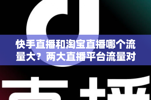 快手直播和淘宝直播哪个流量大？两大直播平台流量对比全解析与运营选择指南