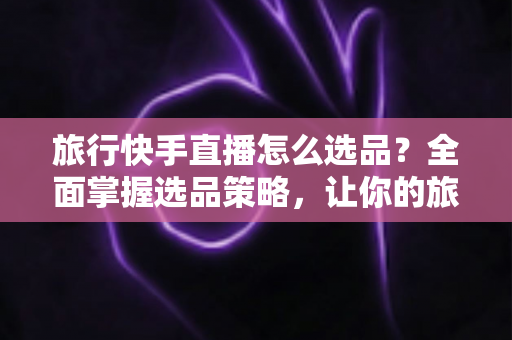 旅行快手直播怎么选品？全面掌握选品策略，让你的旅行直播间销量翻倍