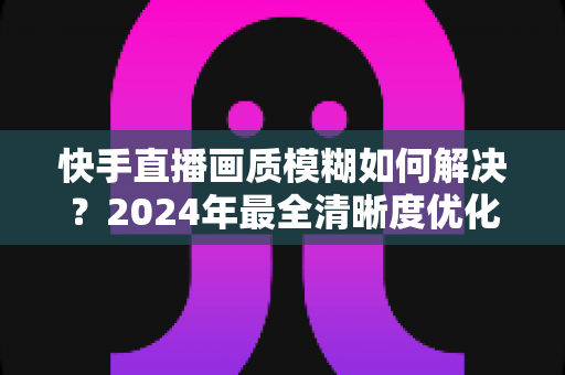 快手直播画质模糊如何解决?2024年最全清晰度优化指南,轻松打造高清直播效果 快手直播画质模糊如何解决?2024年最全清晰度优化指南,轻松打造高清直播效果