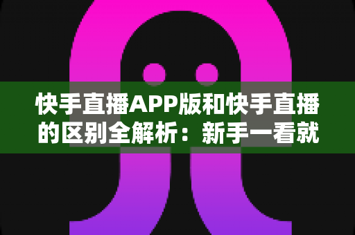 快手直播APP版和快手直播的区别全解析：新手一看就懂的选择指南