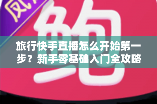 旅行快手直播怎么开始第一步？新手零基础入门全攻略，助你快速开启边走边播的精彩旅程